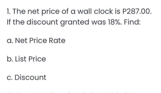 1. The net price of a wall clock is P287.00.
If the discount granted was 18%. Find:
a. Net Price Rate
b. List Price
c. Discount