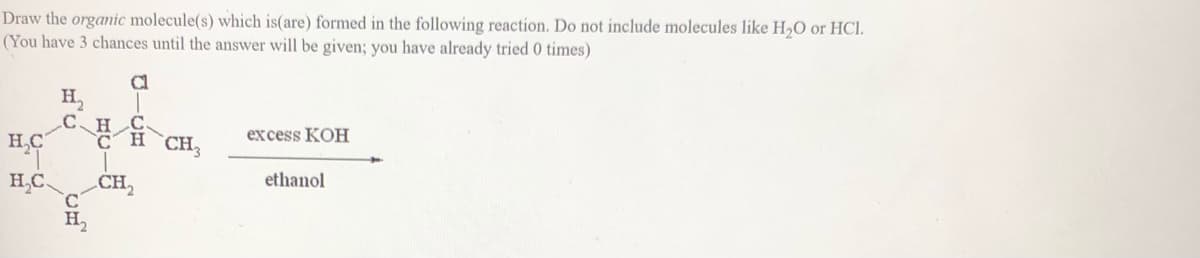 Draw the organic molecule(s) which is(are) formed in the following reaction. Do not include molecules like H,O or HCl.
(You have 3 chances until the answer will be given; you have already tried 0 times)
Cl
C.H C
H,C
CHCH;
excess KOH
H,C.
CH,
ethanol
H,
