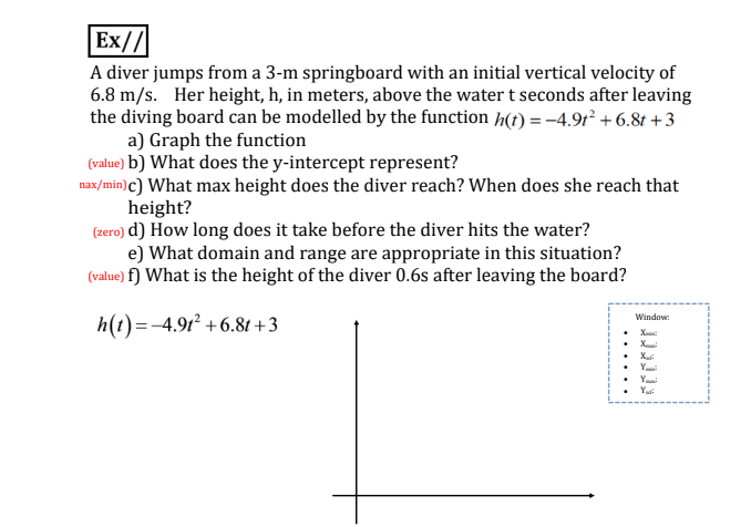 Ex//
A diver jumps from a 3-m springboard with an initial vertical velocity of
6.8 m/s. Her height, h, in meters, above the water t seconds after leaving
the diving board can be modelled by the function h(t) = -4.9r² + 6.8t +3
a) Graph the function
(value) b) What does the y-intercept represent?
nax/min) c) What max height does the diver reach? When does she reach that
height?
(zero) d) How long does it take before the diver hits the water?
e) What domain and range are appropriate in this situation?
(value) f) What is the height of the diver 0.6s after leaving the board?
h(t)=-4.912 +6.81 +3
Window:
• Xu
• Y
• Y
• Yai
