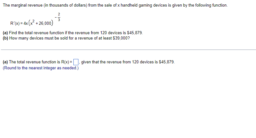 The marginal revenue (in thousands of dollars) from the sale of x handheld gaming devices is given by the following function.
R'(x) = 4x (x² +26,000)
(a) Find the total revenue function if the revenue from 120 devices is $45,879.
(b) How many devices must be sold for a revenue of at least $39,000?
(a) The total revenue function is R(x)=, given that the revenue from 120 devices is $45,879.
(Round to the nearest integer as needed.)