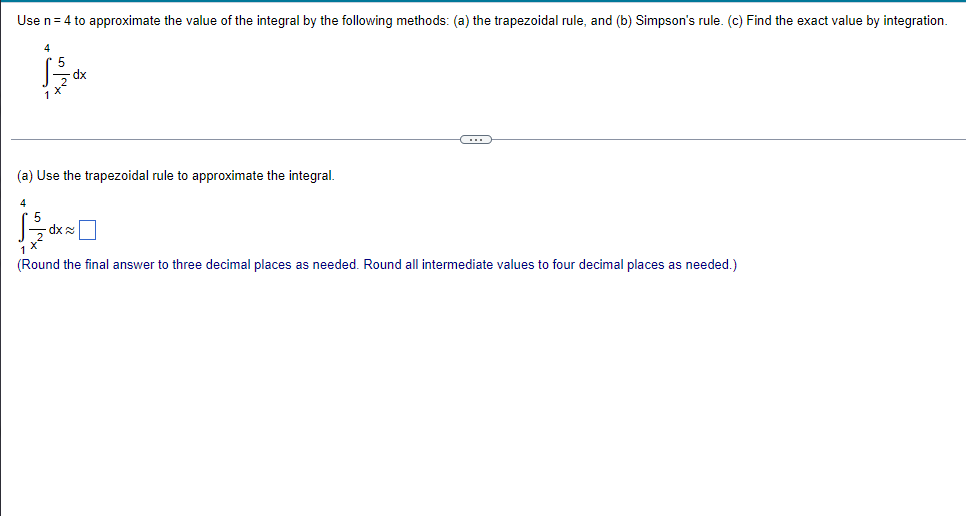 Use n = 4 to approximate the value of the integral by the following methods: (a) the trapezoidal rule, and (b) Simpson's rule. (c) Find the exact value by integration.
C
(a) Use the trapezoidal rule to approximate the integral.
4
dx
(Round the final answer to three decimal places as needed. Round all intermediate values to four decimal places as needed.)