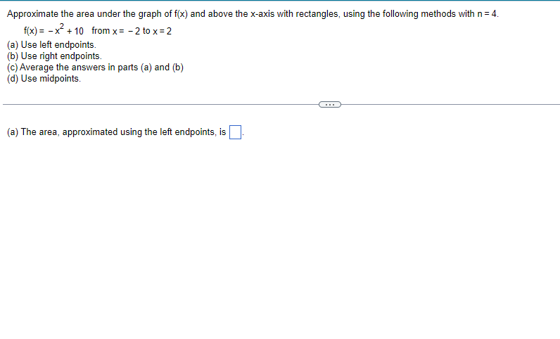 Approximate the area under the graph of f(x) and above the x-axis with rectangles, using the following methods with n = 4.
f(x) = -x² +10 from x = -2 to x = 2
(a) Use left endpoints.
(b) Use right endpoints.
(c) Average the answers in parts (a) and (b)
(d) Use midpoints.
(a) The area, approximated using the left endpoints, is