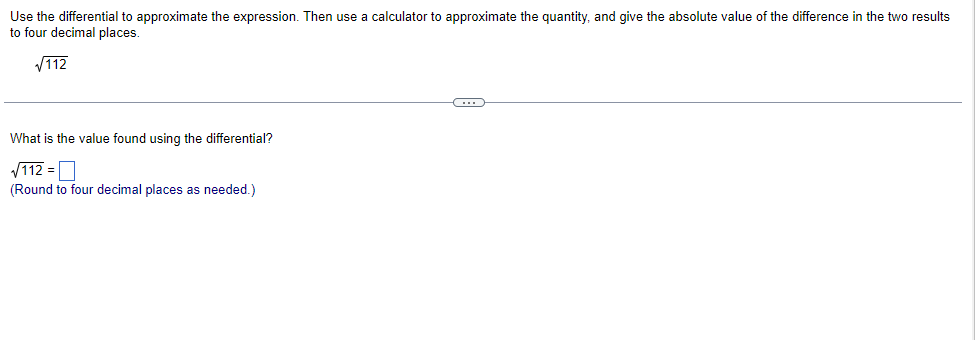 Use the differential to approximate the expression. Then use a calculator to approximate the quantity, and give the absolute value of the difference in the two results
to four decimal places.
V112
What is the value found using the differential?
V112 =O
(Round to four decimal places as needed.)
