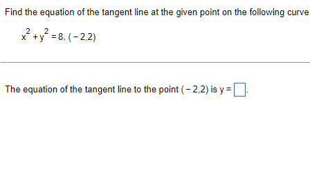 Find the equation of the tangent line at the given point on the following curve.
2
x +y = 8, (- 2,2)
The equation of the tangent line to the point (- 2,2) is y =
