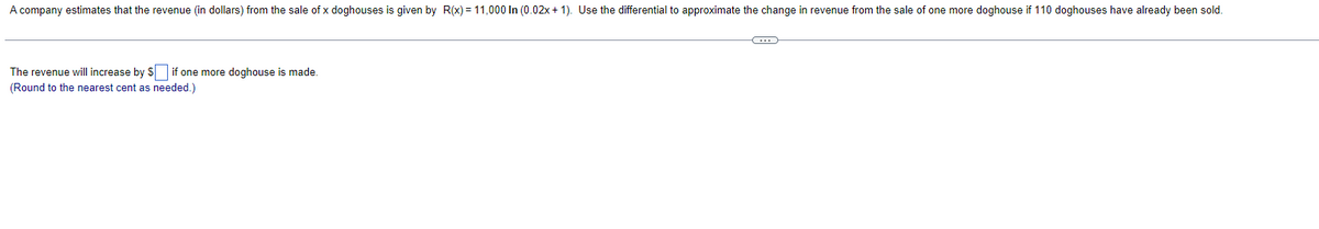 A company estimates that the revenue (in dollars) from the sale of x doghouses is given by R(x) = 11,000 In (0.02x + 1). Use the differential to approximate the change in revenue from the sale of one more doghouse if 110 doghouses have already been sold.
The revenue will increase by S if one more doghouse is made.
(Round to the nearest cent as needed.)
