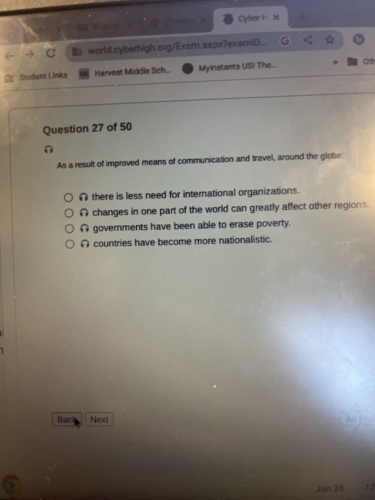 AN
← → C
al
C
Student Links
3
21 Water x 6 Comme
world.cyberhigh.org/Exam.aspx?examID... G
Question 27 of 50
M Harvest Middle Sch...
O
Cyber H x
As a result of improved means of communication and travel, around the globe:
Myinstants US! The...
Bach Next
Othere is less need for international organizations.
Ochanges in one part of the world can greatly affect other regions.
governments have been able to erase poverty.
countries have become more nationalistic.
Oth
Jan 26
All Pre-
12