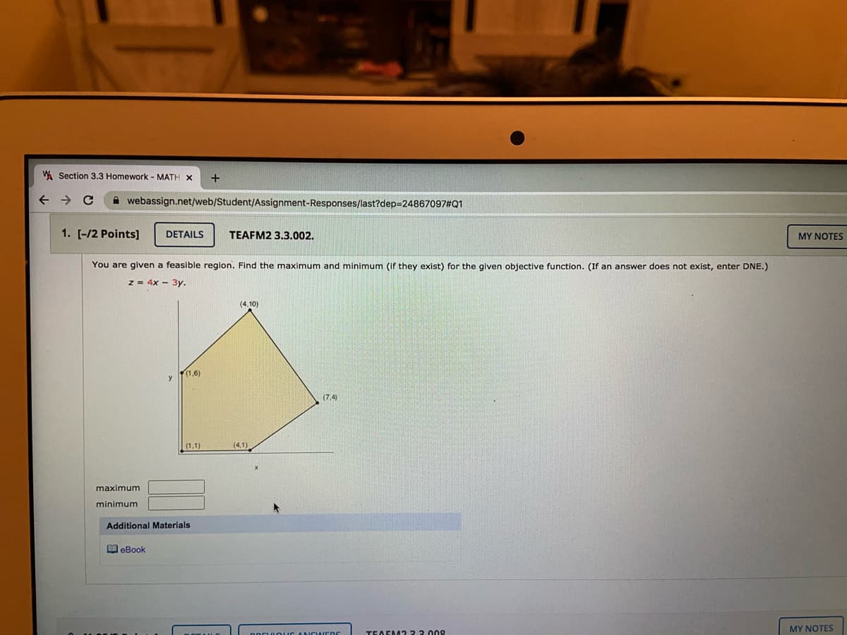 W Section 3.3 Homework - MATH X
->
A webassign.net/web/Student/Assignment-Responses/last?dep3D24867097#Q1
1. [-/2 Points]
DETAILS
TEAFM2 3.3.002.
MY NOTES
You are given a feasible region. Find the maximum and minimum (if they exist) for the given objective function. (If an answer does not exist, enter DNE.)
z = 4x - 3y.
(4,10)
(1,6)
(7,4)
(1,1)
(4,1)
maximum
minimum
Additional Materials
M eBook
MY NOTES
TEAEM2 33.008
