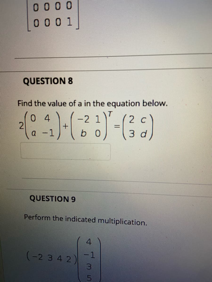 0 0 00
0 0 0 1
QUESTION 8
Find the value of a in the equation below.
0 4
2
a
-2 1
2 C
-1
3 d
QUESTION 9
Perform the indicated multiplication.
4
-1
(-2 3 4 2)
13
