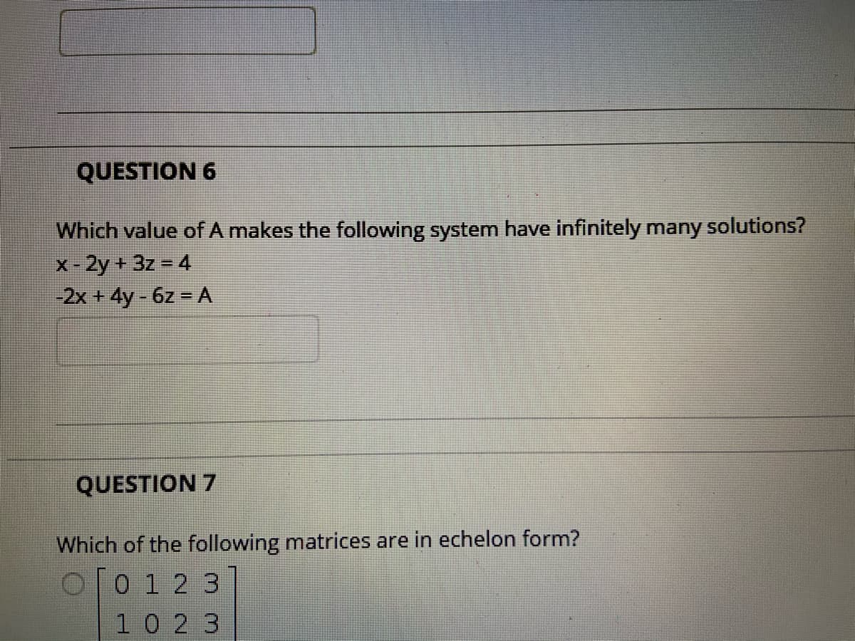 QUESTION 6
Which value of A makes the following system have infinitely many solutions?
-2y+3z = 4
-2x + 4y - 6z = A
QUESTION 7
Which of the following matrices are in echelon form?
O[0 1 2 3
10 23
