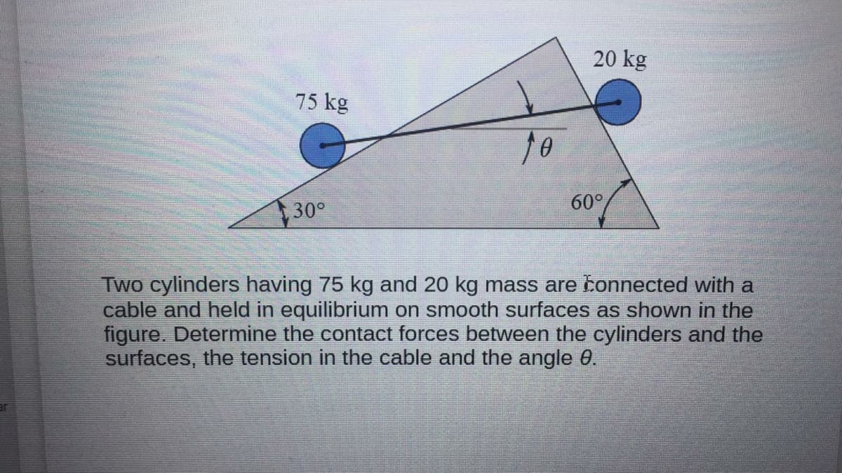 20 kg
75 kg
30°
60°
Two cylinders having 75 kg and 20 kg mass are konnected with a
cable and held in equilibrium on smooth surfaces as shown in the
figure. Determine the contact forces between the cylinders and the
surfaces, the tension in the cable and the angle 0.
