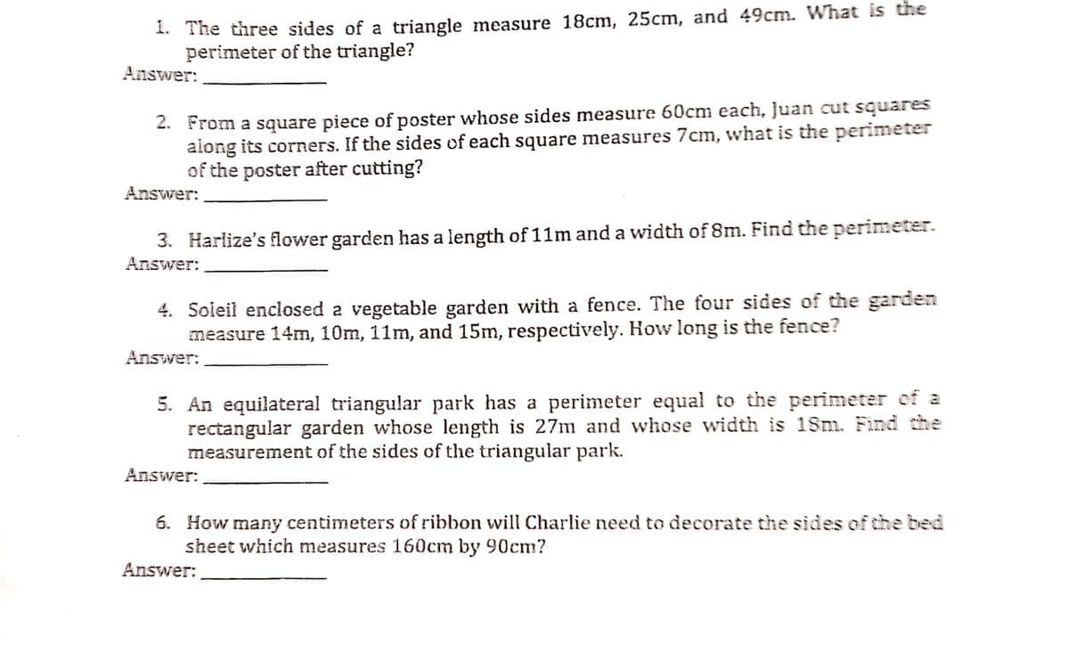 1. The three sides of a triangle measure 18cm, 25cm, and 49cm. What is the
perimeter of the triangle?
Answer:
2. From a square piece of poster whose sides measure 60cm each, Juan cut squares
along its corners. If the sides of each square measures 7cm, what is the perimeter
of the poster after cutting?
Answer:
3. Harlize's flower garden has a length of 11m and a width of 8m. Find the perimeter.
Answer:
4. Soleil enclosed a vegetable garden with a fence. The four sides of the garden
measure 14mn, 10m, 11m, and 15m, respectively. How long is the fence?
Answer:
5. An equilateral triangular park has a perimeter equal to the perimeter of a
rectangular garden whose length is 27m and whose width is 18m. Find the
measurement of the sides of the triangular park.
Answer:
6. How many centimeters of ribbon will Charlie need to decorate the sides of the bed
sheet which measures 160cm by 90cm?
Answer:
