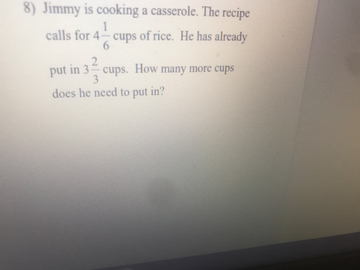 8) Jimmy is cooking a casserole. The recipe
1
calls for 4- cups of rice. He has already
put in 3 cups. How many more cups
3.
does he need to put in?

