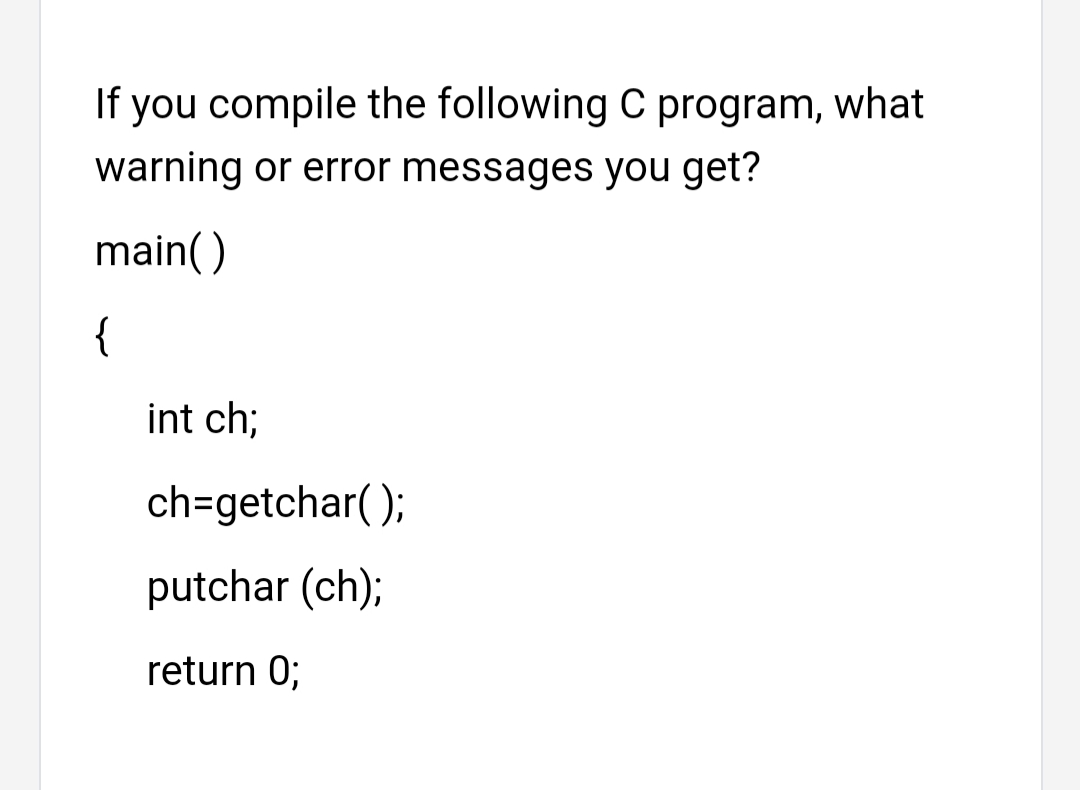If you compile the following C program, what
warning or error messages you get?
main()
{
int ch;
ch=getchar( );
putchar (ch);
return 0;
