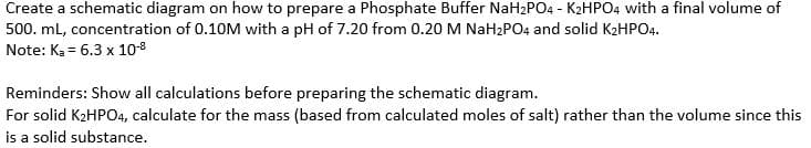 Create a schematic diagram on how to prepare a Phosphate Buffer NaH2PO4 - K2HPO4 with a final volume of
500. mL, concentration of 0.10M with a pH of 7.20 from 0.20 M NaH2PO4 and solid K2HPO4.
Note: Ka = 6.3 x 10-8
Reminders: Show all calculations before preparing the schematic diagram.
For solid K2HPO4, calculate for the mass (based from calculated moles of salt) rather than the volume since this
is a solid substance.
