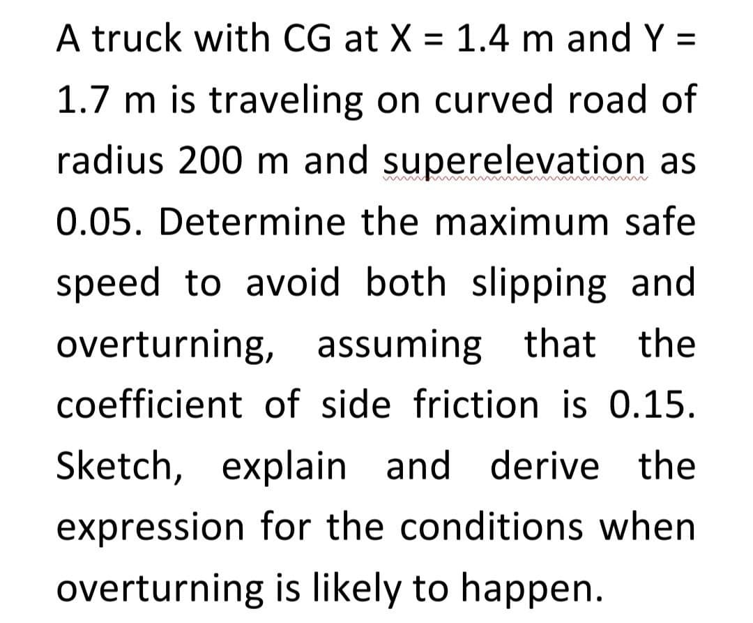 A truck with CG at X = 1.4 m and Y =
1.7 m is traveling on curved road of
radius 200 m and superelevation as
0.05. Determine the maximum safe
speed to avoid both slipping and
overturning, assuming that the
coefficient of side friction is 0.15.
Sketch, explain and derive the
expression for the conditions when
overturning is likely to happen.

