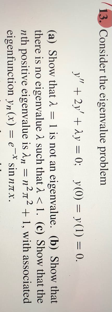 2.
13. Consider the eigenvalue problem
y" + 2y' + Ay =
0; y(0) = y(1) = 0.
(a) Show that 1 = 1 is not an eigenvalue. (b) Show that
there is no eigenvalue 1 such that A < 1. (c) Show that the
nth positive eigenvalue is An = n²n² + 1, with associated
eigenfunction yn (x) = e¯* sin nax.
