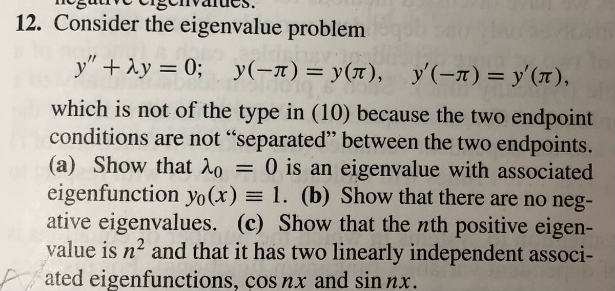 12. Consider the eigenvalue problem
y" + 1y = 0; y(-n)= y(n),
y'(-x) = y'(1),
%3D
which is not of the type in (10) because the two endpoint
conditions are not "separated" between the two endpoints.
(a) Show that 2o = 0 is an eigenvalue with associated
eigenfunction yo(x) = 1. (b) Show that there are no neg-
ative eigenvalues. (c) Show that the nth positive eigen-
value is n2 and that it has two linearly independent associ-
ated eigenfunctions, ços nx and sin nx.
%3|
