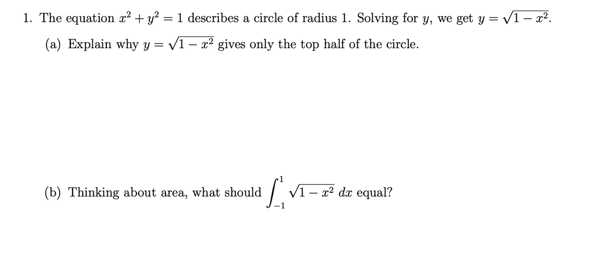 1. The equation x² + y² = 1 describes a circle of radius 1. Solving for y, we get y = √√1 – x².
(a) Explain why y
√1- x² gives only the top half of the circle.
=
(b) Thinking about area, what should
[√1 - x² da equal?
-1