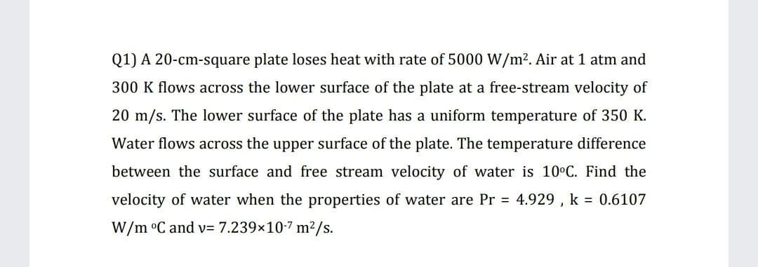 Q1) A 20-cm-square plate loses heat with rate of 5000 W/m2. Air at 1 atm and
300 K flows across the lower surface of the plate at a free-stream velocity of
20 m/s. The lower surface of the plate has a uniform temperature of 350 K.
Water flows across the upper surface of the plate. The temperature difference
between the surface and free stream velocity of water is 10°C. Find the
velocity of water when the properties of water are Pr 4.929 , k = 0.6107
W/m °C and v= 7.239x10-7 m²/s.
