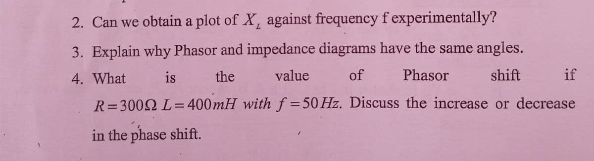 2. Can we obtain a plot of X, against frequency f experimentally?
3. Explain why Phasor and impedance diagrams have the same angles.
4. What
is
the
value
of
Phasor
shift
if
R=3002 L=400mH with f = 50 Hz. Discuss the increase or decrease
|3|
in the phase shift.
