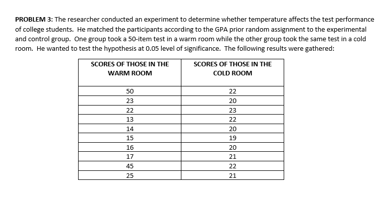 PROBLEM 3: The researcher conducted an experiment to determine whether temperature affects the test performance
of college students. He matched the participants according to the GPA prior random assignment to the experimental
and control group. One group took a 50-item test in a warm room while the other group took the same test in a cold
room. He wanted to test the hypothesis at 0.05 level of significance. The following results were gathered:
SCORES OF THOSE IN THE
SCORES OF THOSE IN THE
WARM ROOM
COLD ROOM
50
22
23
20
22
23
13
22
14
20
15
19
16
20
17
21
45
22
25
21
