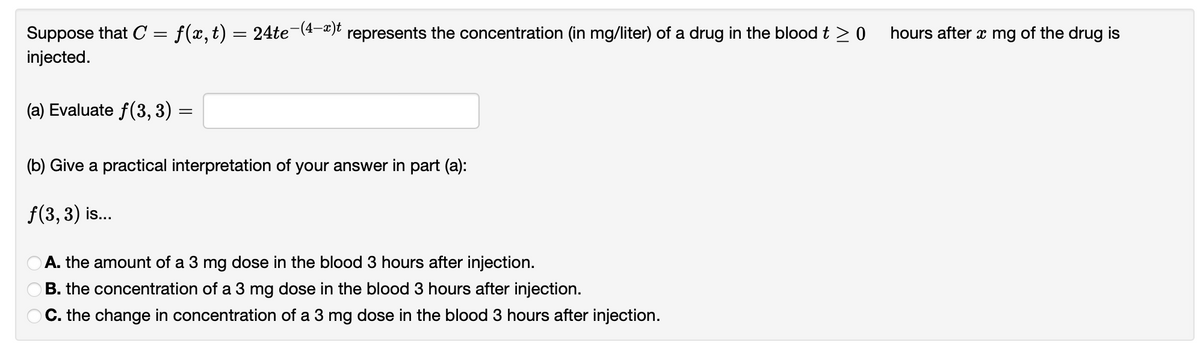 Suppose that C = f(x,t) = 24te¯(4-x)t represents the concentration (in mg/liter) of a drug in the blood t ≥ 0
injected.
(a) Evaluate f(3, 3)
=
(b) Give a practical interpretation of your answer in part (a):
ƒ(3, 3) is...
DOO
A. the amount of a 3 mg dose in the blood 3 hours after injection.
B. the concentration of a 3 mg dose in the blood 3 hours after injection.
C. the change in concentration of a 3 mg dose in the blood 3 hours after injection.
hours after x mg of the drug is