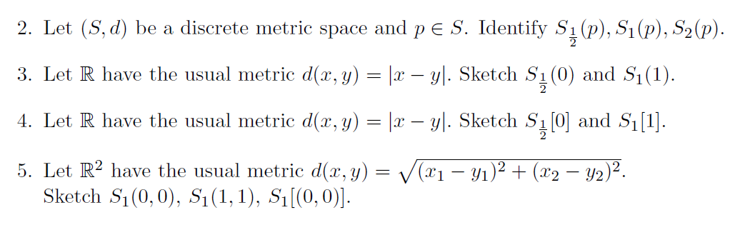 2. Let (S, d) be a discrete metric space and p e S. Identify S1 (p), S1(p), S2(p).
3. Let R have the usual metric d(x, y) = |x – y|. Sketch S1 (0) and S1(1).
4. Let R have the usual metric d(x, y) = |x – y|. Sketch S
ą 0] and S1[1].
5. Let R? have the usual metric d(x, y) = V(x1 – Yı)² + (x2 – Y2)².
Sketch S1 (0, 0), S1(1,1), Sı[(0,0)].
