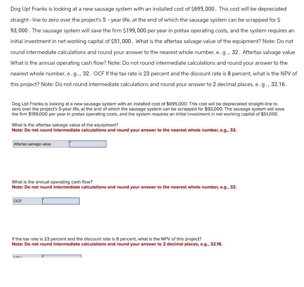 Dog Up! Franks is looking at a new sausage system with an installed cost of $695,000. This cost will be depreciated
straight-line to zero over the project's 5-year life, at the end of which the sausage system can be scrapped for $
93,000. The sausage system will save the firm $199,000 per year in pretax operating costs, and the system requires an
initial investment in net working capital of $51,000. What is the aftertax salvage value of the equipment? Note: Do not
round intermediate calculations and round your answer to the nearest whole number, e.g., 32. Aftertax salvage value
What is the annual operating cash flow? Note: Do not round intermediate calculations and round your answer to the
nearest whole number, e.g., 32. OCF If the tax rate is 23 percent and the discount rate is 8 percent, what is the NPV of
this project? Note: Do not round intermediate calculations and round your answer to 2 decimal places, e. g., 32.16.
Dog Up! Franks is looking at a new sausage system with an installed cost of $695,000. This cost will be depreciated straight-line to
zero over the project's 5-year life, at the end of which the sausage system can be scrapped for $93,000. The sausage system will save
the firm $199,000 per year in pretax operating costs, and the system requires an initial investment in net working capital of $51,000.
What is the aftertax salvage value of the equipment?
Note: Do not round intermediate calculations and round your answer to the nearest whole number, e.g., 32.
Aftertax salvage value
What is the annual operating cash flow?
Note: Do not round intermediate calculations and round your answer to the nearest whole number, e.g., 32.
OCF
If the tax rate is 23 percent and the discount rate is 8 percent, what is the NPV of this project?
Note: Do not round intermediate calculations and round your answer to 2 decimal places, e.g., 32.16.