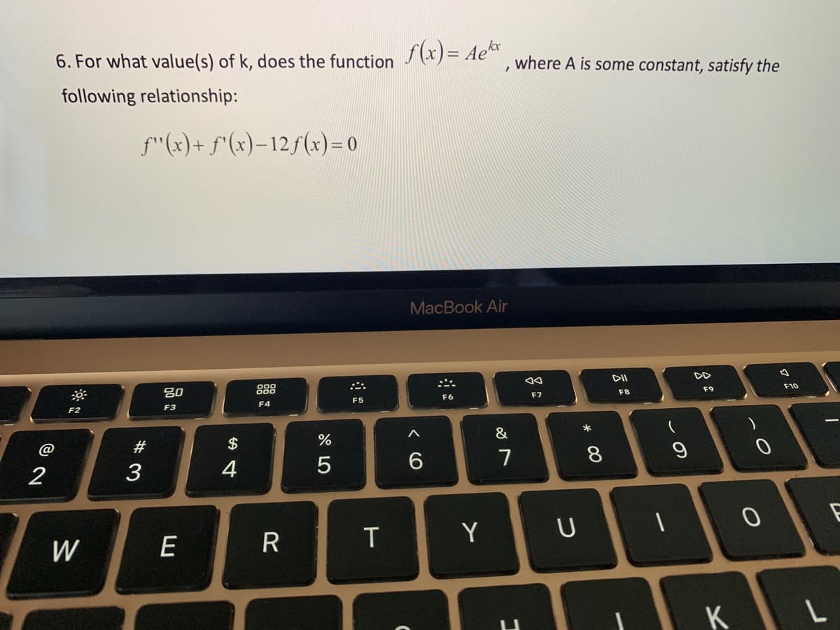 @
2
6. For what value(s) of k, does the function f(x) = Ae, where A is some constant, satisfy the
following relationship:
F2
W
f"(x) + f(x)-12 f(x)=0
#3
80
F3
E
$
4
F4
R
%
5
F5
T
MacBook Air
^
6
N
F6
Y
&
7
1
AA
F7
* 00
U
8
DII
F8
DD
F9
9
10
K
)
0
F10
1
L