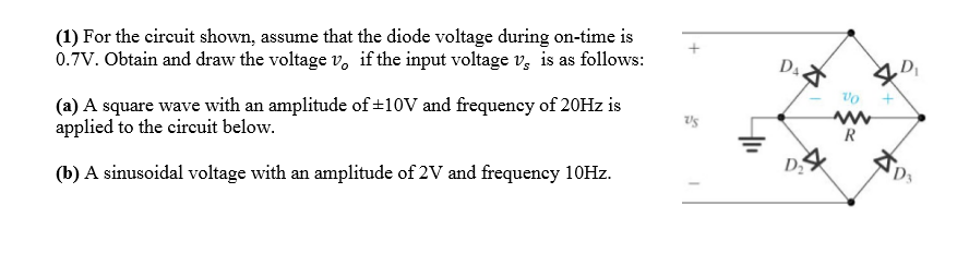 (1) For the circuit shown, assume that the diode voltage during on-time is
0.7V. Obtain and draw the voltage v, if the input voltage v, is as follows:
D4.
(a) A square wave with an amplitude of±10V and frequency of 20HZ is
applied to the circuit below.
(b) A sinusoidal voltage with an amplitude of 2V and frequency 10HZ.
