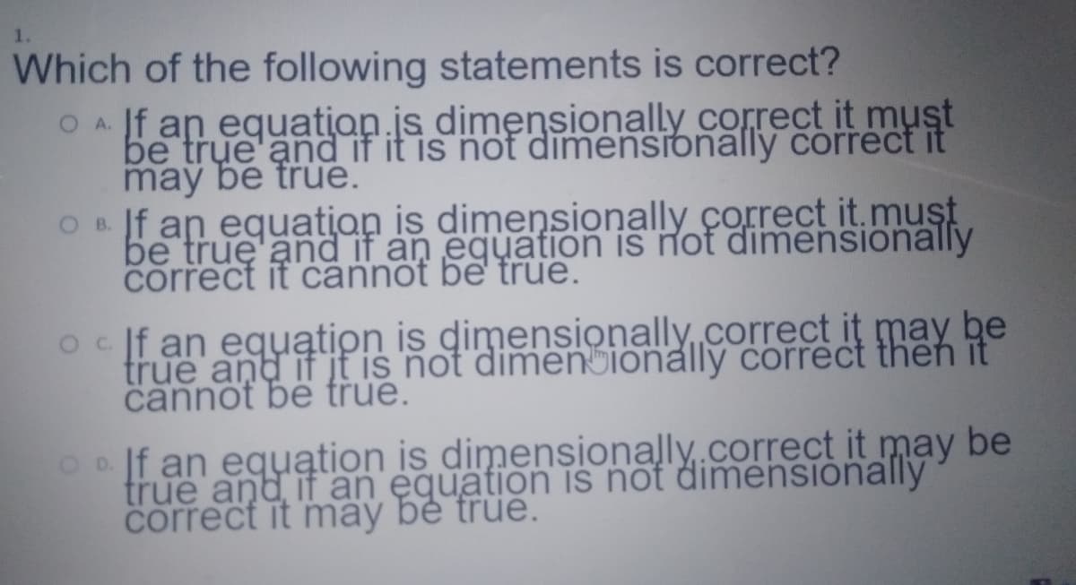 Which of the following statements is correct?
OA f an equation.is dimensionally correct it must
be true and if it is not dimensionally correct it
maỹ be true.
On. Jf an equation is dimensionally çorrect it.muşt
be true and if an equation is not dimensionally
correct it cannot be true.
true and if jt is not dimenionally correct then it
cannot bê true.
Oo If an equątion is dimenşionally.correct it may be
true and if an equation is not dimensionally
correct it may bé true.

