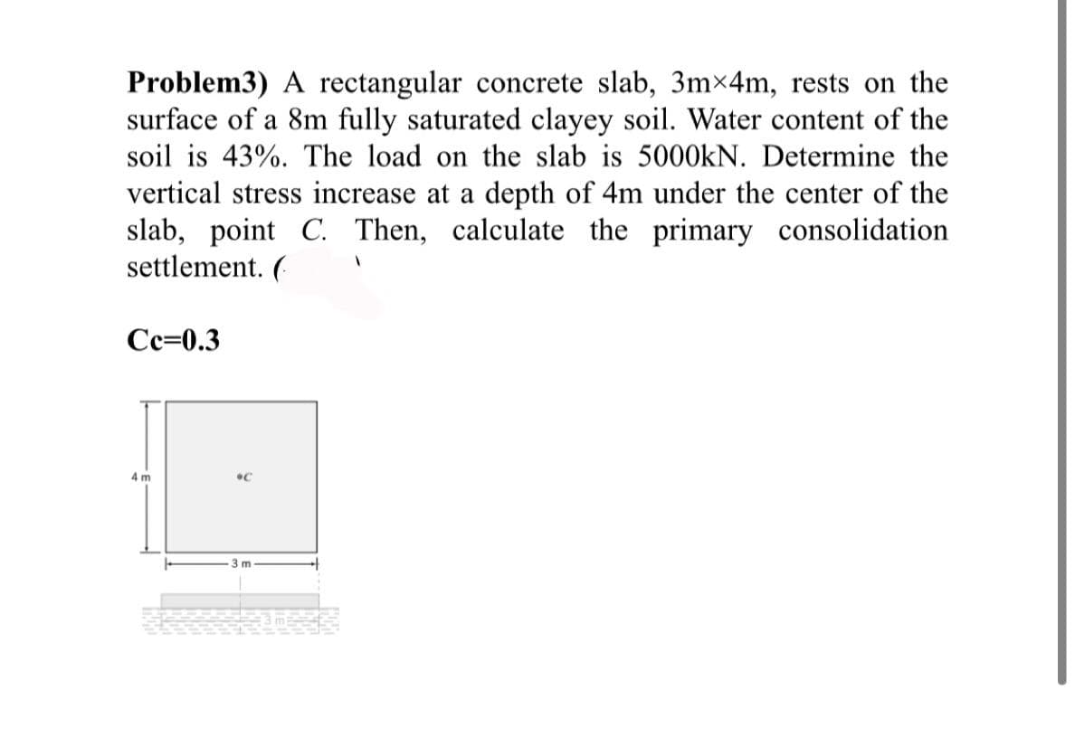 Problem3) A rectangular concrete slab, 3m×4m, rests on the
surface of a 8m fully saturated clayey soil. Water content of the
soil is 43%. The load on the slab is 5000KN. Determine the
vertical stress increase at a depth of 4m under the center of the
slab, point C. Then, calculate the primary consolidation
settlement. (
Сс-0.3
4 m
