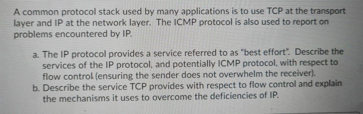 A common protocol stack used by many applications is to use TCP at the transport
layer and IP at the network layer. The ICMP protocol is also used to report on
problems encountered by IP.
a. The IP protocol provides a service referred to as "best effort". Describe the
services of the IP protocol, and potentially ICMP protocol, with respect to
flow control (ensuring the sender does not overwhelm the receiver).
b. Describe the service TCP provides with respect to flow control and explain
the mechanisms it uses to overcome the deficiencies of IP.
