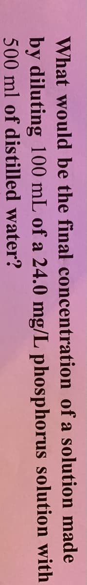 What would be the final concentration of a solution made
by diluting 100 mL of a 24.0 mg/L phosphorus solution with
500 ml of distilled water?
