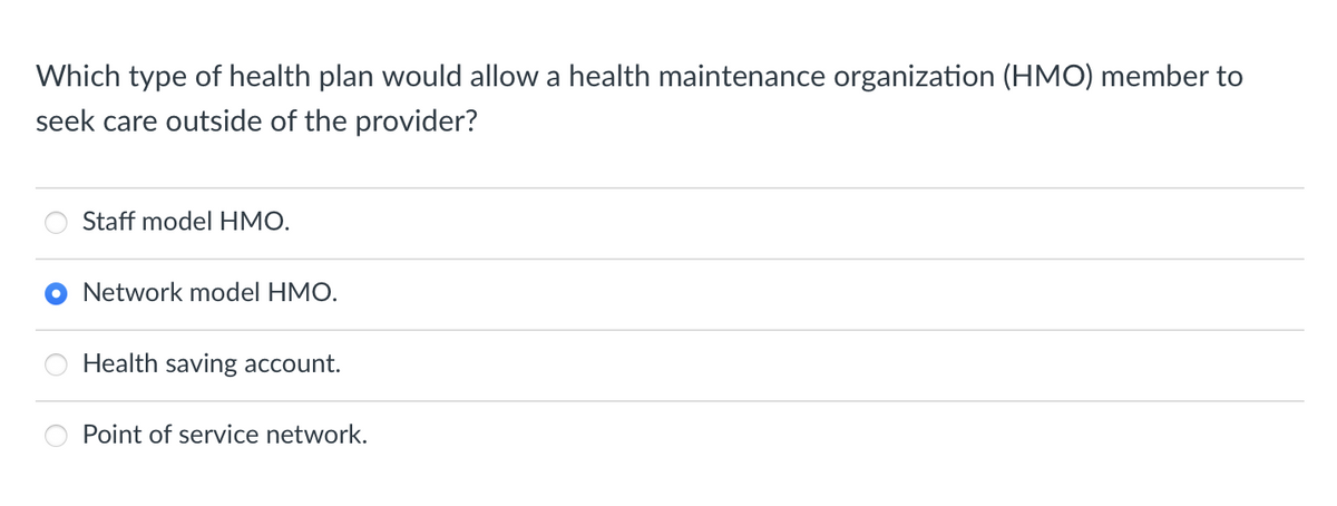 Which type of health plan would allow a health maintenance organization (HMO) member to
seek care outside of the provider?
Staff model HMO.
Network model HMO.
Health saving account.
Point of service network.