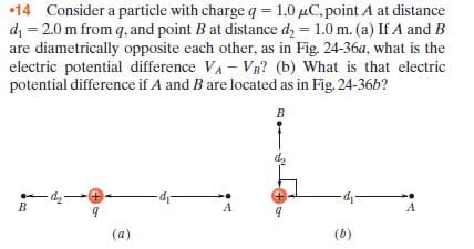 •14 Consider a particle with charge q= 1.0 µC, point A at distance
di = 2.0 m from q, and point B at distance dz = 1.0 m. (a) If A and B
are diametrically opposite each other, as in Fig. 24-36a, what is the
electric potential difference VA - VB? (b) What is that electric
potential difference if A and B are located as in Fig. 24-36b?
d,
-p-
(a)
(b)
