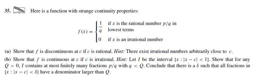 Here is a function with strange continuity properties:
35.
1 if x is the rational number p/q in
f (x) = {9 lowest terms
0 ifx is an irrational number
(a) Show that f is discontinuous at c if c is rational. Hint: There exist irrational numbers arbitrarily close to c.
(b) Show that f is continuous at c if c is irrational. Hint: Let I be the interval {x : |x – c| < 1}. Show that for any
Q > 0, I contains at most finitely many fractions p/q with q < Q. Conclude that there is a 8 such that all fractions in
{x : |x – c| < 8} have a denominator larger than Q.
