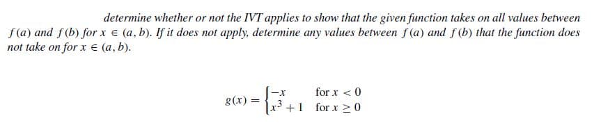 determine whether or not the IVT applies to show that the given function takes on all values between
f (a) and f(b) for x € (a, b). If it does not apply, determine any values between f(a) and f (b) that the function does
not take on for x e (a, b).
for x < 0
g(x) =
x3 +1 for x >0
-x
