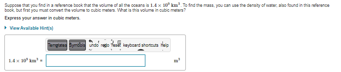 Suppose that you find in a reference book that the volume of all the oceans is 1.4 x 10° km. To find the mass, you can use the density of water, also found in this reference
book, but first you must convert the volume to cubic meters. What is this volume in cubic meters?
Express your answer in cubic meters.
View Available Hint(s)
Temglates Symbols undo redo Teset keyboard shortcuts Help
1.4 x 10° km
