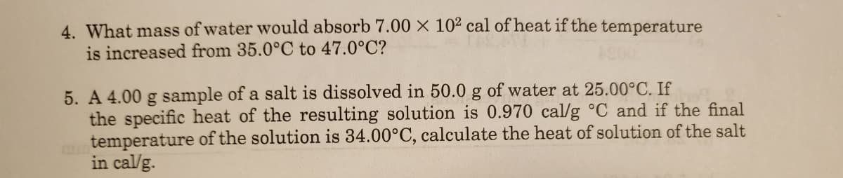 4. What mass of water would absorb 7.00 × 102 cal of heat if the temperature
is increased from 35.0°C to 47.0°C?
5. A 4.00 g sample of a salt is dissolved in 50.0 g of water at 25.00°C. If
the specific heat of the resulting solution is 0.970 cal/g °C and if the final
mtemperature of the solution is 34.00°C, calculate the heat of solution of the salt
in cal/g.
