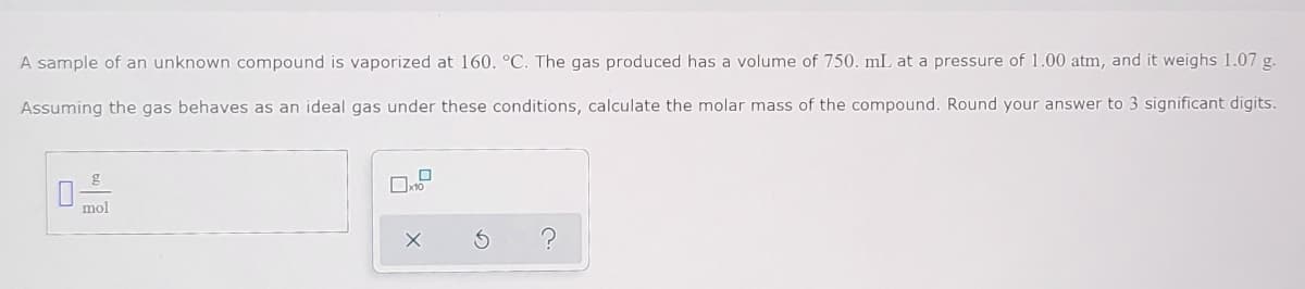 A sample of an unknown compound is vaporized at 160. °C. The gas produced has a volume of 750. mL at a pressure of 1.00 atm, and it weighs 1.07 g.
Assuming the gas behaves as an ideal gas under these conditions, calculate the molar mass of the compound. Round your answer to 3 significant digits.
g
mol

