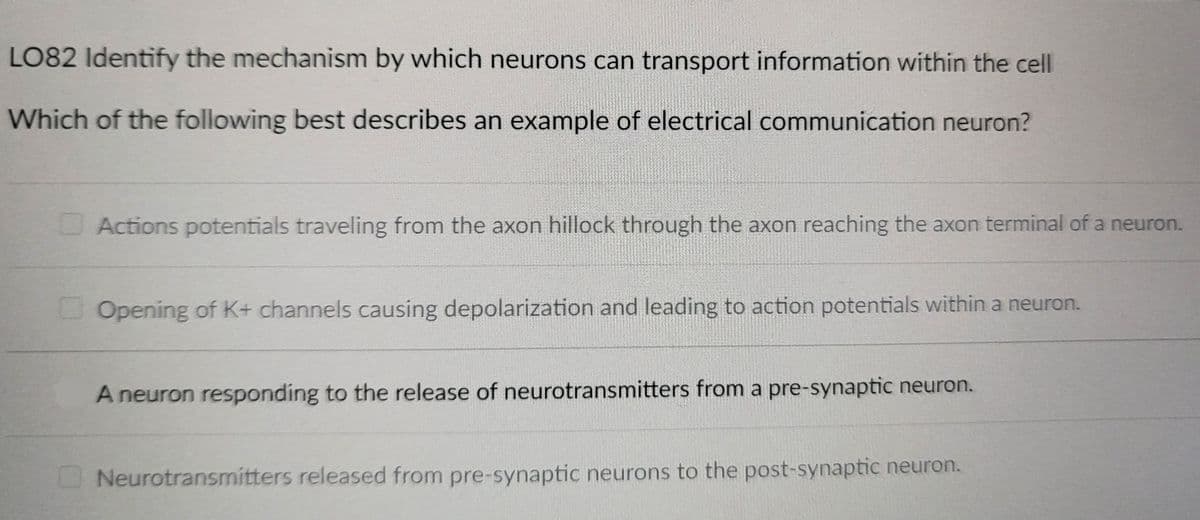 LO82 Identify the mechanism by which neurons can transport information within the cell
Which of the following best describes an example of electrical communication neuron?
Actions potentials traveling from the axon hillock through the axon reaching the axon terminal of a neuron.
Opening of K+ channels causing depolarization and leading to action potentials within a neuron.
A neuron responding to the release of neurotransmitters from a pre-synaptic neuron.
Neurotransmitters released from pre-synaptic neurons to the post-synaptic neuron.