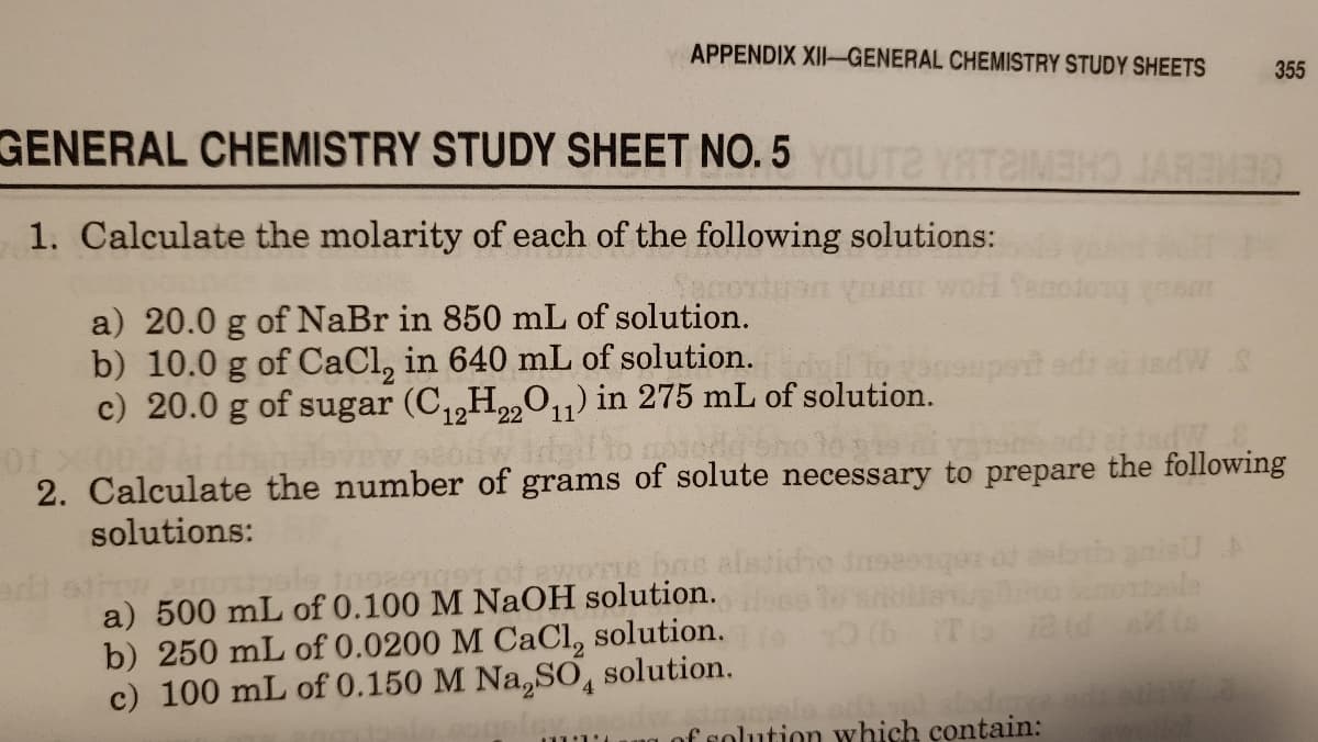 APPENDIX XII-GENERAL CHEMISTRY STUDY SHEETS
355
GENERAL CHEMISTRY STUDY SHEET NO. 5YOUT2 YATAI
AREM30
1. Calculate the molarity of each of the following solutions:
a) 20.0 g of NaBr in 850 mL of solution.
b) 10.0 g of CaCl, in 640 mL of solution. otnoupert edi a isdW
c) 20.0 g of sugar (C,,H„0,1) in 275 mL of solution.
2. Calculate the number of grams of solute necessary to prepare the following
solutions:
a) 500 mL of 0.100 M NaOH solution.
b) 250 mL of 0.0200 M CaCl, solution.
c) 100 mL of 0.150 M Na,SO,
solution.
of solution which contain:
