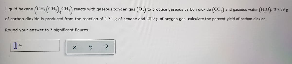 Liquid hexane (CH.
:(CH-),CH;)
reacts with gaseous oxygen gas (0,) to produce gaseous carbon dioxide (CO,)
and gaseous water (H,O). If 7.79 g
of carbon dioxide is produced from the reaction of 4.31 g of hexane and 28.9 g of oxygen gas, calculate the percent yield of carbon dioxide.
Round your answer to 3 significant figures.
?
