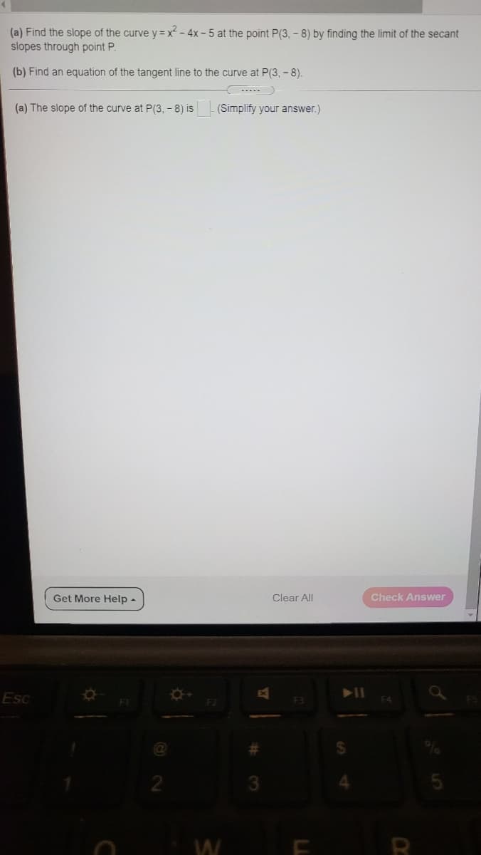 (a) Find the slope of the curve y = x - 4x - 5 at the point P(3, - 8) by finding the limit of the secant
slopes through point P.
(b) Find an equation of the tangent line to the curve at P(3, - 8).
--..
(a) The slope of the curve at P(3, - 8) is
(Simplify your answer.)
Get More Help -
Clear All
Check Answer
Esc
%23
