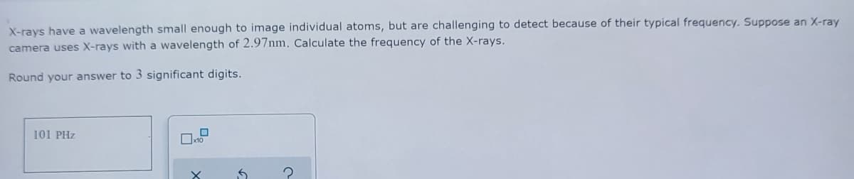 X-rays have a wavelength small enough to image individual atoms, but are challenging to detect because of their typical frequency. Suppose an X-ray
camera uses X-rays with a wavelength of 2.97nm, Calculate the frequency of the X-rays.
Round your answer to 3 significant digits.
101 PHz
