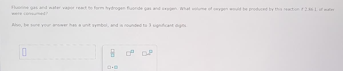 Fluorine gas and water vapor react to form hydrogen fluoride gas and oxygen. What volume of oxygen would be produced by this reaction if 2.86 L of water
were consumed?
Also, be sure your answer has a unit symbol, and is rounded to 3 significant digits.
O
