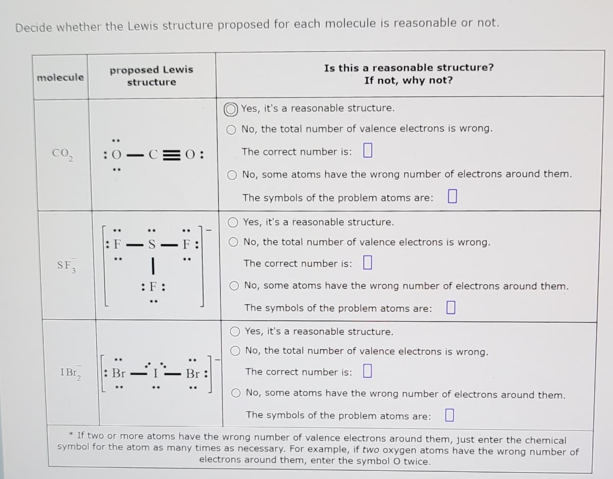 Decide whether the Lewis structure proposed for each molecule is reasonable or not.
Is this a reasonable structure?
If not, why not?
proposed Lewis
molecule
structure
Yes, it's a reasonable structure.
No, the total number of valence electrons is wrong.
CO,
:0 – CE O:
The correct number is: U
No, some atoms have the wrong number of electrons around them.
The symbols of the problem atoms are:
Yes, it's a reasonable structure.
No, the total number of valence electrons is wrong.
SF,
|
The correct number is:||
:F:
O No, some atoms have the wrong number of electrons around them.
The symbols of the problem atoms are:
Yes, it's a reasonable structure.
O No, the total number of valence electrons is wrong.
IBr,
: Br
– Br :
The correct number is:
O No, some atoms have the wrong number of electrons around them.
The symbols of the problem atoms are:
* If two or more atoms have the wrong number of valence electrons around them, just enter the chemical
symbol for the atom as many times as necessary. For example, if two oxygen atoms have the wrong number of
electrons around them, enter the symbol O twice.
O O
..

