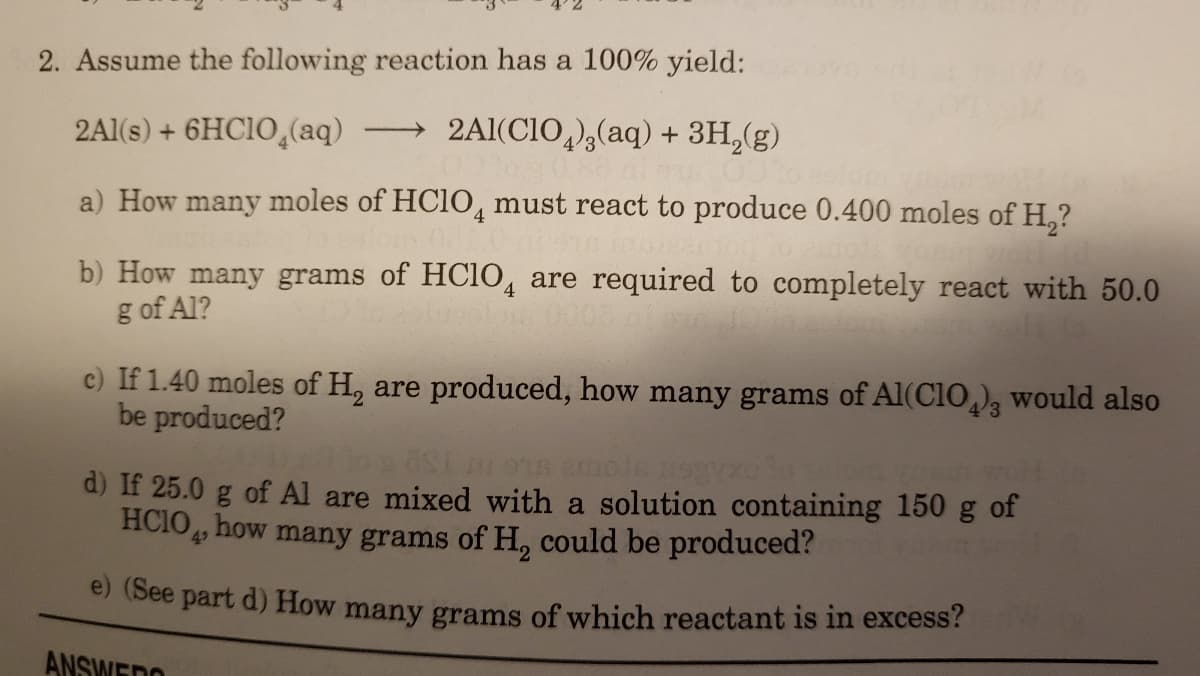 2. Assume the following reaction has a 100% yield:
2Al(s) + 6HC1O,(aq)
2Al(CIO,)3(aq) + 3H,(g)
|
a) How many moles of HC1O, must react to produce 0.400 moles of H,?
b) How many grams of HC1O, are required to completely react with 50.0
g of Al?
c) If 1.40 moles of H, are produced, how many grams of Al(CIO,), would also
be produced?
oSt ms emole negy
of Al are mixed with a solution containing 150 g of
d) If 25.0
HCIO, how many grams of H, could be produced?
49
e (See part d) How many grams of which reactant is in excess?
ANSWEDO
