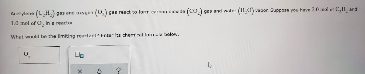 Acetylene (C,H,) gas and oxygen (0,) gas react to form carbon dioxide (CO,)
gas and water
(H,O)
vapor. Suppose you have 2.0 mol of C,H, and
1.0 mol of O, in a reactor.
What would be the limiting reactant? Enter its chemical formula below.
